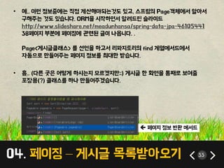 04. 페이징 – 게시글 목록받아오기 33
• 예.. 이런 정보중에는 직접 계산해야되는것도 있고, 스프링의 Page객체에서 알아서
구해주는 것도 있습니다. ORM을 시작하면서 알려드린 슬라이드
http://www.slideshare.net/meadunhansa/spring-data-jpa-46105441
38페이지 부분에 페이징에 관련된 글이 나옵니다. .
Page<게시글클래스> 를 선언을 하고서 리파지토리의 find 계열메서드에서
자동으로 만들어주는 페이지 정보를 최대한 받습니다.
• 흠.. (다른 곳은 어떻게 하시는지 모르겠지만;;) 게시글 한 화면을 통째로 보여줄
포장용(?) 클래스를 하나 만들어주겠습니다.
 페이지 정보 반환 메서드
 