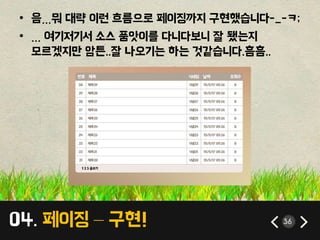 04. 페이징 – 구현! 36
• 음…뭐 대략 이런 흐름으로 페이징까지 구현했습니다-_-ㅋ;
• … 여기저기서 소스 품앗이를 다니다보니 잘 됐는지
모르겠지만 암튼..잘 나오기는 하는 것같습니다.흠흠..
 
