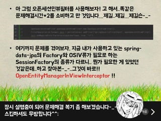 잠시 설명충이 되어 문제해결 복기 좀 해보겠습니다-_-;
스킵하셔도 무방합니다^^; 48
• 아 그럼 오픈세션인뷰필터를 사용해보자! 고 해서..똑같은
문제해결시간*2를 소비하고 만 것입니다…제길..제길…제길슨-_-
• 여기까지 문제를 겪어보자, 지금 내가 사용하고 있는 spring-
data-jpa의 Factory와 OSIV류가 필요로 하는
SessionFactory의 종류가 다르니.. 뭔가 필요한 게 있었던
것같은데..하고 찾아본-_-..그것이 바로!!
OpenEntityManagerInViewInterceptor !!
 
