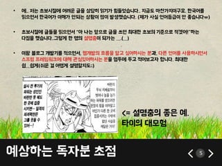 예상하는 독자분 초점 5
• 에.. 저는 초보시절에 어려운 글을 상당히 읽기가 힘들었습니다.. 지금도 마찬가지이구요. 한국어를
읽으면서 한국어가 이해가 안되는 상황이 많이 발생했습니다. (제가 사실 언어등급이 안 좋습니다ㅠ)
• 초보시절에 글들을 읽으면서 “아 나는 앞으로 글을 쓰면 최대한 초보의 기준으로 적겠어!”하는
다짐을 했습니다..그렇게 한 명의 설명충이 되가는 ….(…)
• 이왕 블로그 개발기를 적으면서, 웹개발의 흐름을 알고 싶어하시는 분과, 다른 언어를 사용하시면서
스프링 프레임워크에 대해 관심있어하시는 분을 염두에 두고 적어보고자 합니다. 최대한
쉽…쉽게(쉬운 걸 어렵게 설명할지도;;)
<= 설명충의 좋은 예.
타이의 대모험
 