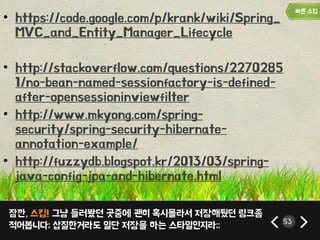 잠깐, 스킵! 그냥 들러봤던 곳중에 괜히 혹시몰라서 저장해뒀던 링크좀
적어봅니다; 삽질한거라도 일단 저장을 하는 스타일인지라;; 53
• https://code.google.com/p/krank/wiki/Spring_
MVC_and_Entity_Manager_Lifecycle
• http://stackoverflow.com/questions/2270285
1/no-bean-named-sessionfactory-is-defined-
after-opensessioninviewfilter
• http://www.mkyong.com/spring-
security/spring-security-hibernate-
annotation-example/
• http://fuzzydb.blogspot.kr/2013/03/spring-
java-config-jpa-and-hibernate.html
 