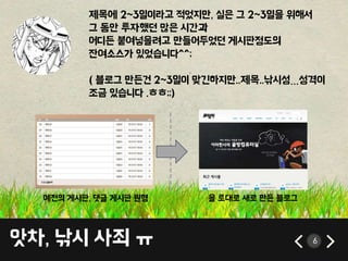 앗차, 낚시 사죄 ㅠ 6
제목에 2~3일이라고 적었지만, 실은 그 2~3일을 위해서
그 동안 투자했던 많은 시간과
어디든 붙여넣을려고 만들어두었던 게시판정도의
잔여소스가 있었습니다^^;
( 블로그 만든건 2~3일이 맞긴하지만..제목..낚시성…성격이
조금 있습니다 .ㅎㅎ;;)
-------------
예전의 게시판, 댓글 게시판 원형 을 토대로 새로 만든 블로그
 