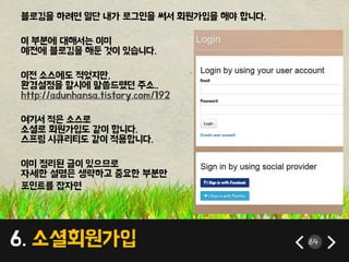 6. 소셜회원가입 64
블로깅을 하려면 일단 내가 로그인을 써서 회원가입을 해야 합니다.
이 부분에 대해서는 이미
예전에 블로깅을 해둔 것이 있습니다.
이전 소스에도 적었지만,
환경설정을 할시에 말씀드렸던 주소..
http://adunhansa.tistory.com/192
여기서 적은 소스로
소셜로 회원가입도 같이 합니다.
스프링 시큐리티도 같이 적용합니다.
이미 정리된 글이 있으므로
자세한 설명은 생략하고 중요한 부분만
포인트를 잡자면
 