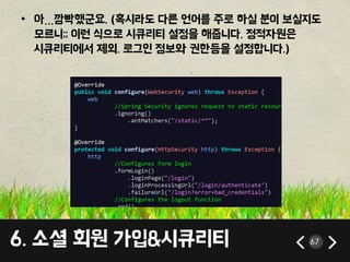 6. 소셜 회원 가입&시큐리티 67
• 아…깜빡했군요. (혹시라도 다른 언어를 주로 하실 분이 보실지도
모르니;; 이런 식으로 시큐리티 설정을 해줍니다. 정적자원은
시큐리티에서 제외. 로그인 정보와 권한등을 설정합니다.)
 