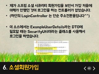 6. 소셜회원가입 68
• 제가 스프링 소셜 시큐리티 회원가입을 보면서 가장 처음에
이해가 안됐던 것이 로그인을 하는 컨트롤러가 없었습니다.
• (하단의 LoginController 는 단순 주소전환용입니다^^)
• 이 소스에서는 ExampleUserDetails라는 DTO에
필요할 때는 SecurityUtil이라는 클래스를 사용해서
로그인을 하였습니다.
 