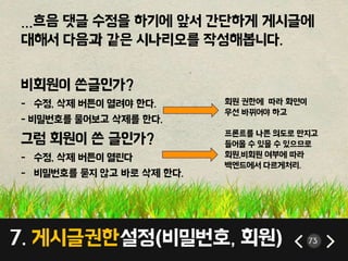 7. 게시글권한설정(비밀번호, 회원) 73
…흐음 댓글 수정을 하기에 앞서 간단하게 게시글에
대해서 다음과 같은 시나리오를 작성해봅니다.
비회원이 쓴글인가?
- 수정, 삭제 버튼이 열려야 한다.
- 비밀번호를 물어보고 삭제를 한다.
그럼 회원이 쓴 글인가?
- 수정, 삭제 버튼이 열린다
- 비밀번호를 묻지 않고 바로 삭제 한다.
회원 권한에 따라 화면이
우선 바뀌어야 하고
프론트를 나쁜 의도로 만지고
들어올 수 있을 수 있으므로
회원,비회원 여부에 따라
백엔드에서 다르게처리.
 
