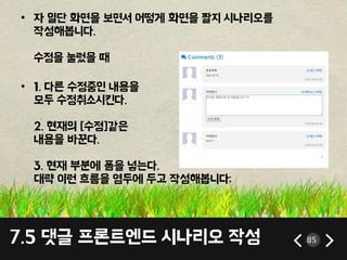 7.5 댓글 프론트엔드 시나리오 작성 85
• 자 일단 화면을 보면서 어떻게 화면을 짤지 시나리오를
작성해봅니다.
수정을 눌렀을 때
• 1. 다른 수정중인 내용을
모두 수정취소시킨다.
2. 현재의 [수정]같은
내용을 바꾼다.
3. 현재 부분에 폼을 넣는다.
대략 이런 흐름을 염두에 두고 작성해봅니다;
 