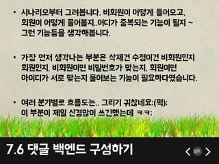 7.6 댓글 백엔드 구성하기 89
• 시나리오부터 그려봅니다. 비회원이 어떻게 들어오고,
회원이 어떻게 물어볼지..어디가 중복되는 기능이 될지 ~
그런 기능등을 생각해봅니다.
• 가장 먼저 생각나는 부분은 삭제건 수정이건 비회원인지
회원인지, 비회원이면 비밀번호가 맞는지, 회원이면
아이디가 서로 맞는지 물어보는 기능이 필요하다였습니다.
• 여러 분기별로 흐름도는.. 그리기 귀찮네요;(퍽);
이 부분이 제일 신경많이 쓰긴했는데 ㅋㅋ;
 