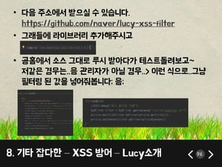 8. 기타 잡다한 – XSS 방어 – Lucy소개 96
• 다음 주소에서 받으실 수 있습니다.
https://github.com/naver/lucy-xss-filter
• 그래들에 라이브러리 추가해주시고
• 공홈에서 소스 그대로 루시 받아다가 테스트돌려보고~
저같은 경우는..음 관리자가 아닐 경우..> 이런 식으로..그냥
필터링 된 값을 넣어줘봅니다; 음;
 