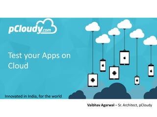 Innovated in India, for the world
Test your Apps on
Cloud
Vaibhav Agarwal – Sr. Architect, pCloudy
 