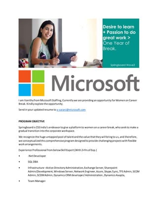 I am VanithafromMicrosoftStaffing,Currentlywe are providinganopportunityforWomenonCareer
Break.Kindlyexplore the opportunity.
Sendinyour updatedresume to a-varani@microsoft.com
PROGRAM OBJECTIVE
SpringboardisCSSIndia’sendeavortogive aplatformto womenona careerbreak,whoseekto make a
gradual transitionintothe corporate workspace.
We recognize the huge untappedpool of talentandthe value thattheywill bringtous,and therefore,
we conceptualizedthiscomprehensiveprogramdesignedtoprovide challengingprojectswithflexible
workarrangements.
Experience Professional frombelowSkillExpert(With2+Yrsof Exp.)
• .NetDeveloper
• SQL DBA
• Infrastructure –Active DirectoryAdministration,Exchange Server,Sharepoint
Admin/Development,WindowsServer,NetworkEngineer,Azure,Skype /Lync,TFSAdmin,SCCM
Admin,SCOMAdmin,DynamicsCRMdeveloper/Administration,DynamicsAxapta,
• Team Manager
 