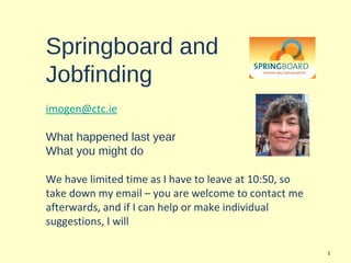 Springboard and
Jobfinding
imogen@ctc.ie

What happened last year
What you might do

We have limited time as I have to leave at 10:50, so
take down my email – you are welcome to contact me
afterwards, and if I can help or make individual
suggestions, I will

                                                       1
 