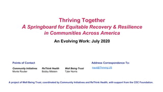An Evolving Work: July 2020
Thriving Together
A Springboard for Equitable Recovery & Resilience
in Communities Across America
ReThink Health
Bobby Milstein
Community Initiatives
Monte Roulier
Well Being Trust
Tyler Norris
Points of Contact
A project of Well Being Trust, coordinated by Community Initiatives and ReThink Health, with support from the CDC Foundation.
Address Correspondence To:
input@Thriving.US
 