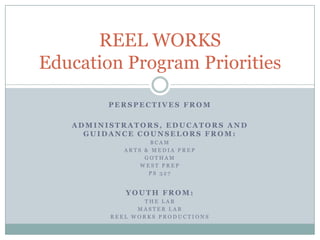 REEL WORKS
Education Program Priorities

         PERSPECTIVES FROM

   ADMINISTRATORS, EDUCATORS AND
     GUIDANCE COUNSELORS FROM:
                   BCAM
            ARTS & MEDIA PREP
                 GOTHAM
                WEST PREP
                  PS 327


            YOUTH FROM:
                THE LAB
               MASTER LAB
         REEL WORKS PRODUCTIONS
 