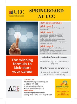 Industry-focused courses
Delivered by UCC academic
experts
Highly valued by employers
Internationally recognised
as a 5 Star University
SPRINGBOARD
AT UCC
The winning
formula to
kick-start
your career
2014 courses include:
CONTACT US
Adult Con nuing Educa on |UCC
t: +353 21 4904700
e: ace.springboard@ucc.ie
w: h p://springboard.ucc.ie
APPLY NOW
www.springboardcourses.ie
Closing Date: Friday 22nd August 2014
NFQ Level 7
Diploma in Supply Chain Management
[Year 2 only]
NFQ Level 8
Certiﬁcate in International Sales and
Negotiations (Business to Business)
Certiﬁcate in International Sales and
Negotiations (Business to Consumer)
Higher Diploma in Advanced Languages
and Global Communication
Higher Diploma in Business, Language and
Culture in East Asia
NFQ Level 9
Postgraduate Diploma in Data Science
and Analytics
Postgraduate Diploma in Interactive Media
MA in Digital Arts and Humanities
MEngSc in Marine Renewable Energy
The winning
formula to
kick-start
your career
FREE PLACES
FOR
JOB-SEEKERS
 
