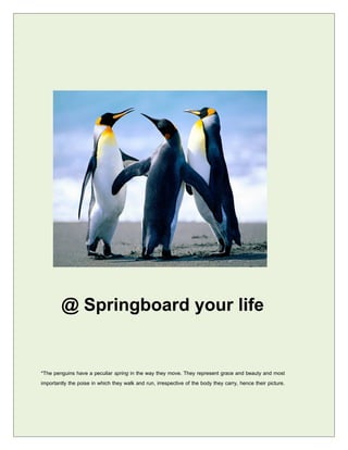 @ Springboard your life

*The penguins have a peculiar spring in the way they move. They represent grace and beauty and most
importantly the poise in which they walk and run, irrespective of the body they carry, hence their picture.
 