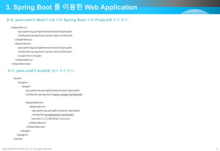 Copyright©2015 ABACUS, Co. All rights reserved. 9
3. Spring Boot 를 이용한 Web Application
3-6. pom.xml에 Web작성을 위한 Spring Boot 의존 Project를 추가 한다.
<dependency>
<groupId>org.springframework.boot</groupId>
<artifactId>spring-boot-starter-web</artifactId>
</dependency>
<dependency>
<groupId>org.springframework.boot</groupId>
<artifactId>spring-boot-starter-test</artifactId>
<scope>test</scope>
</dependency>
</dependencies>
3-7. pom.xml에 build를 해서 추가 한다.
<build>
<plugins>
<plugin>
<groupId>org.springframework.boot</groupId>
<artifactId>spring-boot-maven-plugin</artifactId>
<dependencies>
<dependency>
<groupId>org.springframework</groupId>
<artifactId>springloaded</artifactId>
<version>1.2.3.RELEASE</version>
</dependency>
</dependencies>
</plugin>
</plugins>
</build>
 