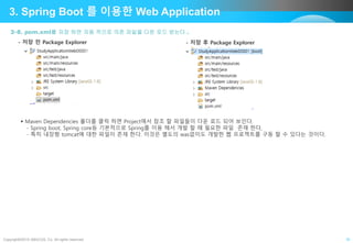 Copyright©2015 ABACUS, Co. All rights reserved. 10
3. Spring Boot 를 이용한 Web Application
3-8. pom.xml를 저장 하면 자동 적으로 의존 파일을 다운 로드 받는다 .
- 저장 전 Package Explorer - 저장 후 Package Explorer
 Maven Dependencies 폴더를 클릭 하면 Project에서 참조 할 파일들이 다운 로드 되어 보인다.
- Spring boot, Spring core등 기본적으로 Spring를 이용 해서 개발 할 때 필요한 파일 존재 한다,
- 특히 내장형 tomcat에 대한 파일이 존재 한다. 이것은 별도의 was없이도 개발한 웹 프로젝트를 구동 할 수 있다는 것이다.
 