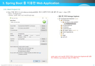 Copyright©2015 ABACUS, Co. All rights reserved. 12
3. Spring Boot 를 이용한 Web Application
3-9. Web Project개발
 Class 파일 생성  com.iabacus.study.web0001 에서 오른쪽 마우스를 클릭 후 new > class 선택
- Name : FirstApplication
- checked : public static void main(String[] args)
- 생성 한 이후 Package Explorer
public static void main을 선택 한 이유는 Spring boot Application을 실행
하기 위해서는 main Mrthod가 필요 하기때문 이다,
 