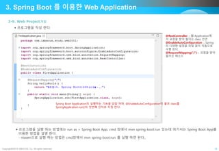 Copyright©2015 ABACUS, Co. All rights reserved. 14
3. Spring Boot 를 이용한 Web Application
3-9. Web Project개발
 프로그램을 작성 한다.
 프로그램을 실행 하는 방법에는 run as > Spring Boot App, cmd 창에서 mvn spring-boot:run 있는데 여기서는 Spring Boot App를
이용한 방법을 설명 한다.
- maven으로 실행 하는 방법은 cmd창에서 mvn spring-boot:run 를 실행 하면 된다,.
@RestController :: 웹 Application에
서 요청을 받아 들이는 class 선언
@EnableAutoConfiguration :: Spring
의 다양한 설정을 파일 없이 자동으로
수행 된다.
@RequestMapping(“/”) :: 요청을 받아
들이는 메소드
Spring Boot Application의 실행하는 기능을 담담 하며, @EnableAutoConfiguration이 붙은 class를
SpringApplication.run()의 첫번째 인자로 지정 한다.
 