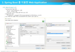 Copyright©2015 ABACUS, Co. All rights reserved. 16
3. Spring Boot 를 이용한 Web Application
3-9. Web Project 실행
• Spring Boot App Tab
- Run As > Run Configuration…실행
- Project : 프로젝트 선택
- Main type : Search 버튼을 클릭 해서 class 선택
• Argements Tab
- VM argements : -javaagent:C:Server/springloaded-1.2.4.RELEASE.jar –noverify
• run 버튼으로 실행 하면 Console창에 로딩 정보가 표시 됩니다.
 