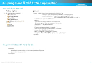 Copyright©2015 ABACUS, Co. All rights reserved. 8
3. Spring Boot 를 이용한 Web Application
3-4. 생성된 폴더와 pom.xml
<project xmlns="http://maven.apache.org/POM/4.0.0" x
mlns:xsi="http://www.w3.org/2001/XMLSchema-instance"
xsi:schemaLocation="http://maven.apache.org/POM/4.0.0
http://maven.apache.org/xsd/maven-4.0.0.xsd">
<modelVersion>4.0.0</modelVersion>
<parent>
<groupId>org.springframework.boot</groupId>
<artifactId>spring-boot-starter-parent</artifactId>
<version>1.2.7.RELEASE</version>
</parent>
<groupId>com.iabacus.study</groupId>
<artifactId>StudyApplicationWeb00001</artifactId>
<version>0.0.1-SNAPSHOT</version>
<name>StudyApplicationWeb0001</name>
<description>처음으로 실행 하는 Spring Boot </description>
</project>
- Package Explorer - pom.xml
3-5. pom.xml에 Project의 속성을 작성 한다.
<properties>
<project.build.sourceEncoding>UTF-8</project.build.sourceEncoding>
<java.version>1.8</java.version>
</properties>
 