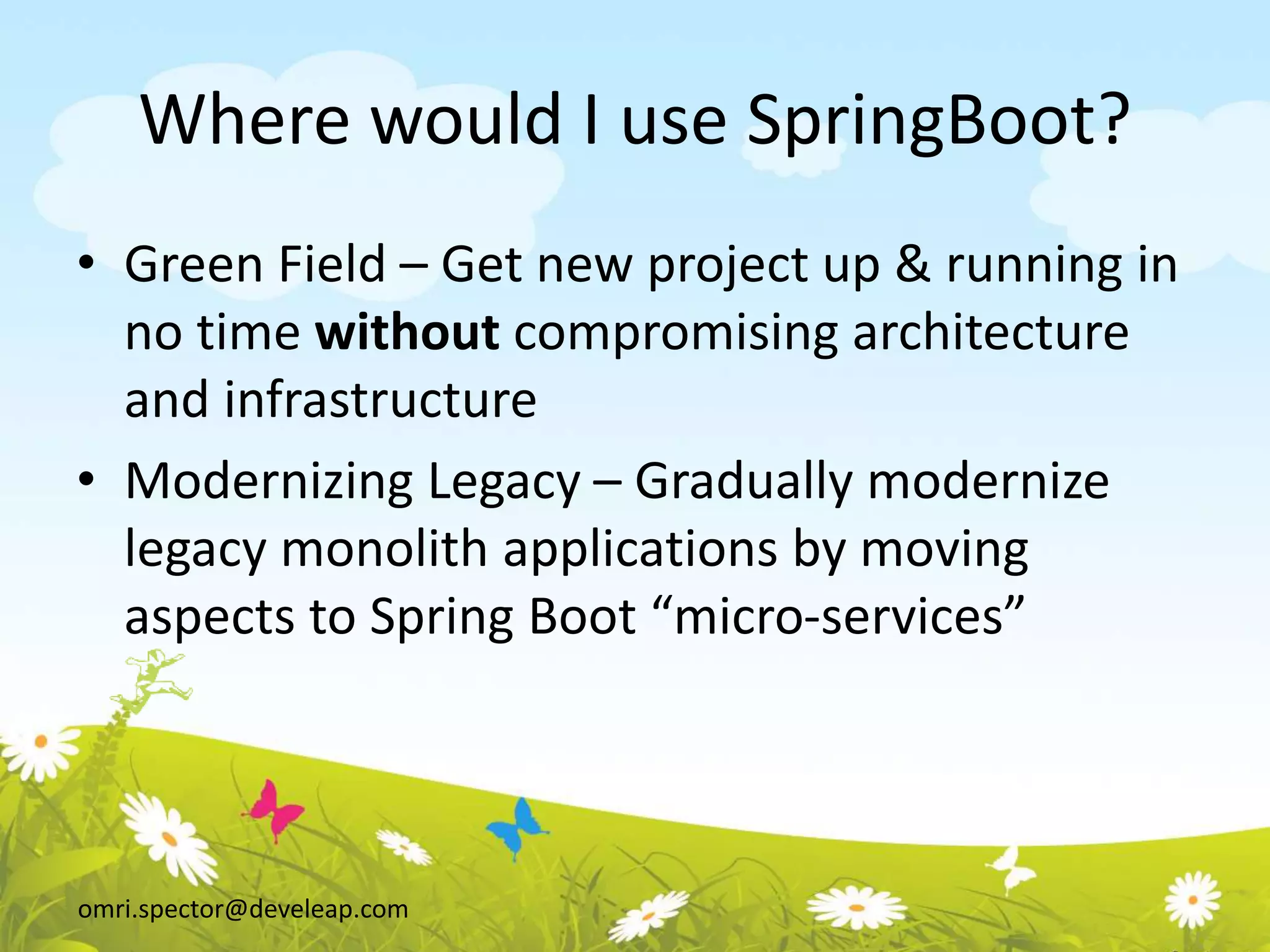 omri.spector@develeap.com
Where would I use SpringBoot?
• Green Field – Get new project up & running in
no time without compromising architecture
and infrastructure
• Modernizing Legacy – Gradually modernize
legacy monolith applications by moving
aspects to Spring Boot “micro-services”
 