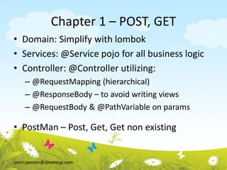omri.spector@develeap.com
Chapter 1 – POST, GET
• Domain: Simplify with lombok
• Services: @Service pojo for all business logic
• Controller: @Controller utilizing:
– @RequestMapping (hierarchical)
– @ResponseBody – to avoid writing views
– @RequestBody & @PathVariable on params
• PostMan – Post, Get, Get non existing
 