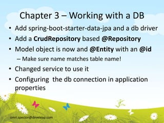 omri.spector@develeap.com
Chapter 3 – Working with a DB
• Add spring-boot-starter-data-jpa and a db driver
• Add a CrudRepository based @Repository
• Model object is now and @Entity with an @id
– Make sure name matches table name!
• Changed service to use it
• Configuring the db connection in application
properties
 