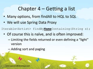 omri.spector@develeap.com
Chapter 4 – Getting a list
• Many options, from findAll to HQL to SQL
• We will use Spring Data Proxy
• Of course this is naïve, and is often improved:
– Limiting the fields returned or even defining a “light”
version
– Adding sort and paging
Iterable<Artist> findByNameContaining(String s);
 