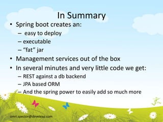 omri.spector@develeap.com
In Summary
• Spring boot creates an:
– easy to deploy
– executable
– “fat” jar
• Management services out of the box
• In several minutes and very little code we get:
– REST against a db backend
– JPA based ORM
– And the spring power to easily add so much more
 