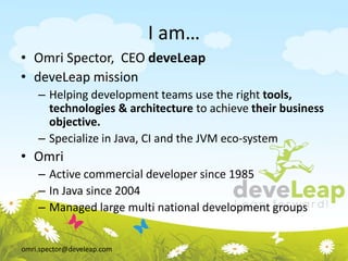 omri.spector@develeap.com
I am…
• Omri Spector, CEO deveLeap
• deveLeap mission
– Helping development teams use the right tools,
technologies & architecture to achieve their business
objective.
– Specialize in Java, CI and the JVM eco-system
• Omri
– Active commercial developer since 1985
– In Java since 2004
– Managed large multi national development groups
 