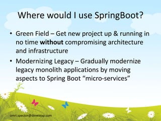 omri.spector@develeap.com
Where would I use SpringBoot?
• Green Field – Get new project up & running in
no time without compromising architecture
and infrastructure
• Modernizing Legacy – Gradually modernize
legacy monolith applications by moving
aspects to Spring Boot “micro-services”
 