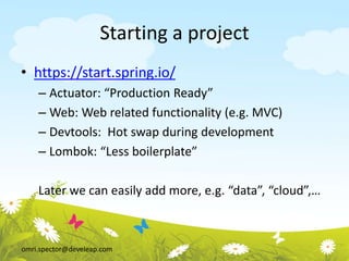 omri.spector@develeap.com
Starting a project
• https://start.spring.io/
– Actuator: “Production Ready”
– Web: Web related functionality (e.g. MVC)
– Devtools: Hot swap during development
– Lombok: “Less boilerplate”
Later we can easily add more, e.g. “data”, “cloud”,…
 