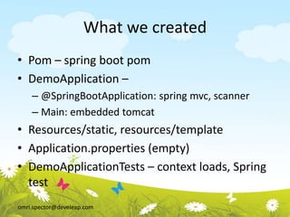 omri.spector@develeap.com
What we created
• Pom – spring boot pom
• DemoApplication –
– @SpringBootApplication: spring mvc, scanner
– Main: embedded tomcat
• Resources/static, resources/template
• Application.properties (empty)
• DemoApplicationTests – context loads, Spring
test
 