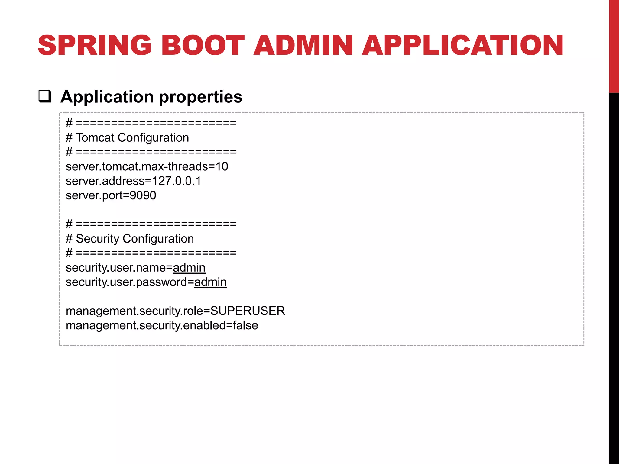SPRING BOOT ADMIN APPLICATION
 Application properties
# =======================
# Tomcat Configuration
# =======================
server.tomcat.max-threads=10
server.address=127.0.0.1
server.port=9090
# =======================
# Security Configuration
# =======================
security.user.name=admin
security.user.password=admin
management.security.role=SUPERUSER
management.security.enabled=false
 