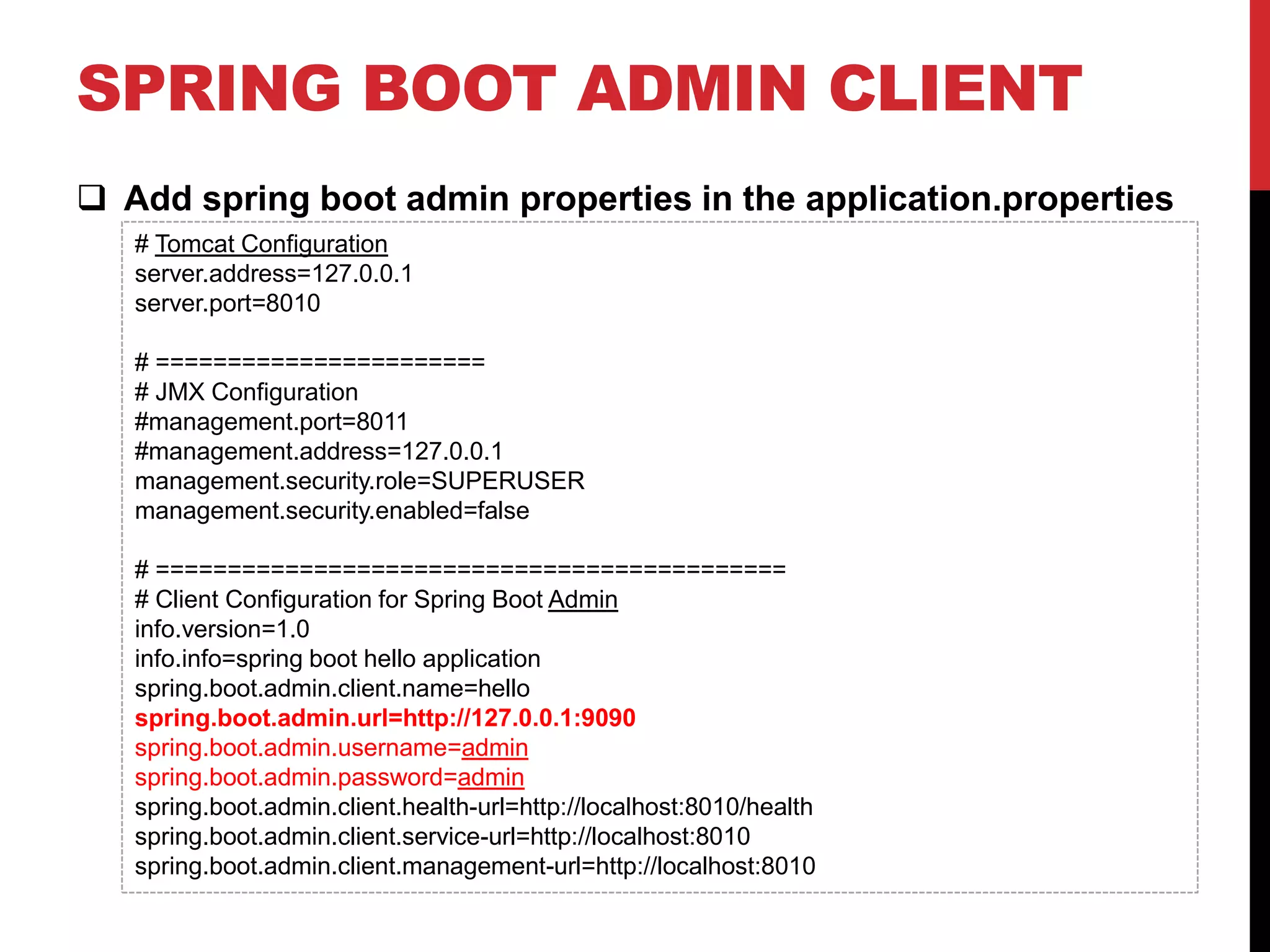 SPRING BOOT ADMIN CLIENT
 Add spring boot admin properties in the application.properties
# Tomcat Configuration
server.address=127.0.0.1
server.port=8010
# =======================
# JMX Configuration
#management.port=8011
#management.address=127.0.0.1
management.security.role=SUPERUSER
management.security.enabled=false
# ============================================
# Client Configuration for Spring Boot Admin
info.version=1.0
info.info=spring boot hello application
spring.boot.admin.client.name=hello
spring.boot.admin.url=http://127.0.0.1:9090
spring.boot.admin.username=admin
spring.boot.admin.password=admin
spring.boot.admin.client.health-url=http://localhost:8010/health
spring.boot.admin.client.service-url=http://localhost:8010
spring.boot.admin.client.management-url=http://localhost:8010
 