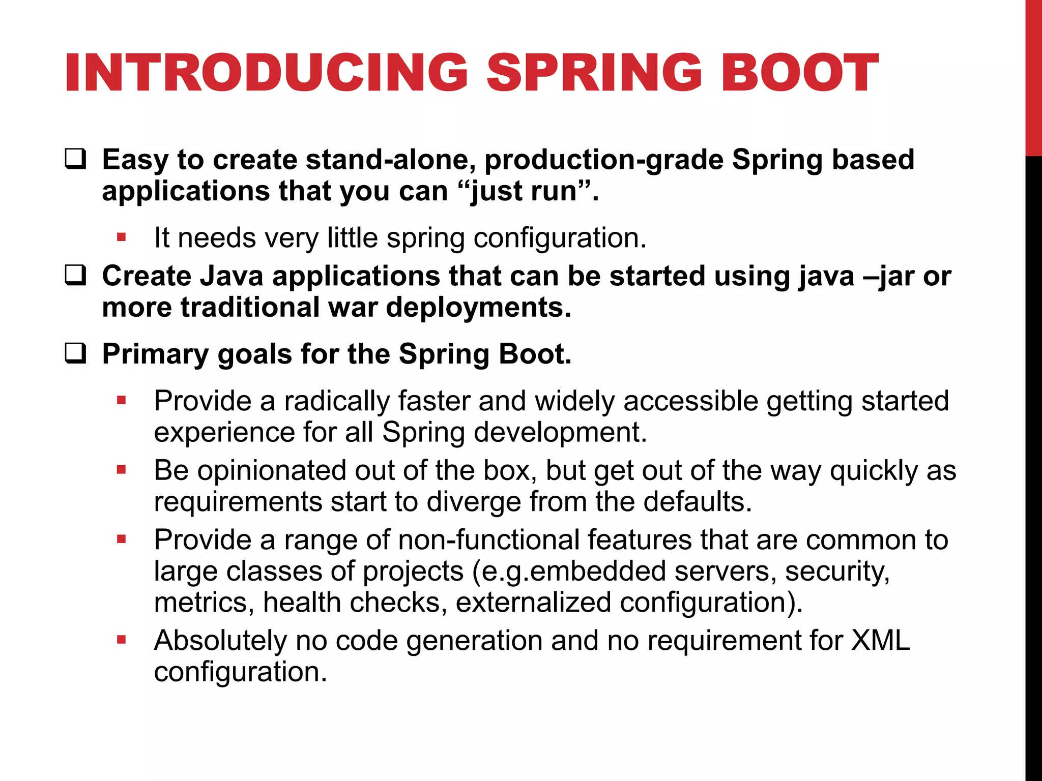 INTRODUCING SPRING BOOT
 Easy to create stand-alone, production-grade Spring based
applications that you can “just run”.
 It needs very little spring configuration.
 Create Java applications that can be started using java –jar or
more traditional war deployments.
 Primary goals for the Spring Boot.
 Provide a radically faster and widely accessible getting started
experience for all Spring development.
 Be opinionated out of the box, but get out of the way quickly as
requirements start to diverge from the defaults.
 Provide a range of non-functional features that are common to
large classes of projects (e.g.embedded servers, security,
metrics, health checks, externalized configuration).
 Absolutely no code generation and no requirement for XML
configuration.
 