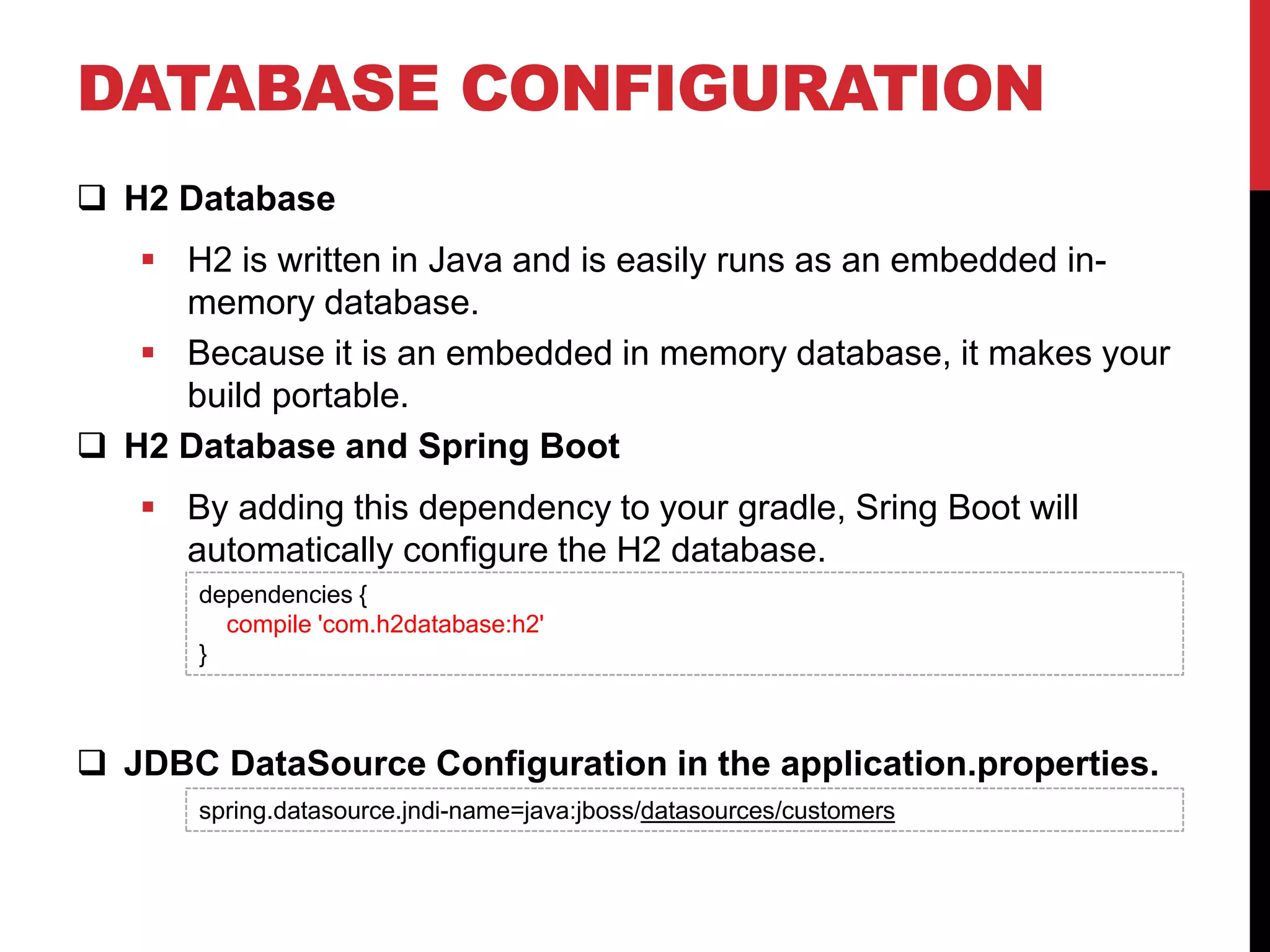 DATABASE CONFIGURATION
 H2 Database
 H2 is written in Java and is easily runs as an embedded in-
memory database.
 Because it is an embedded in memory database, it makes your
build portable.
 H2 Database and Spring Boot
 By adding this dependency to your gradle, Sring Boot will
automatically configure the H2 database.
 JDBC DataSource Configuration in the application.properties.
dependencies {
compile 'com.h2database:h2'
}
spring.datasource.jndi-name=java:jboss/datasources/customers
 