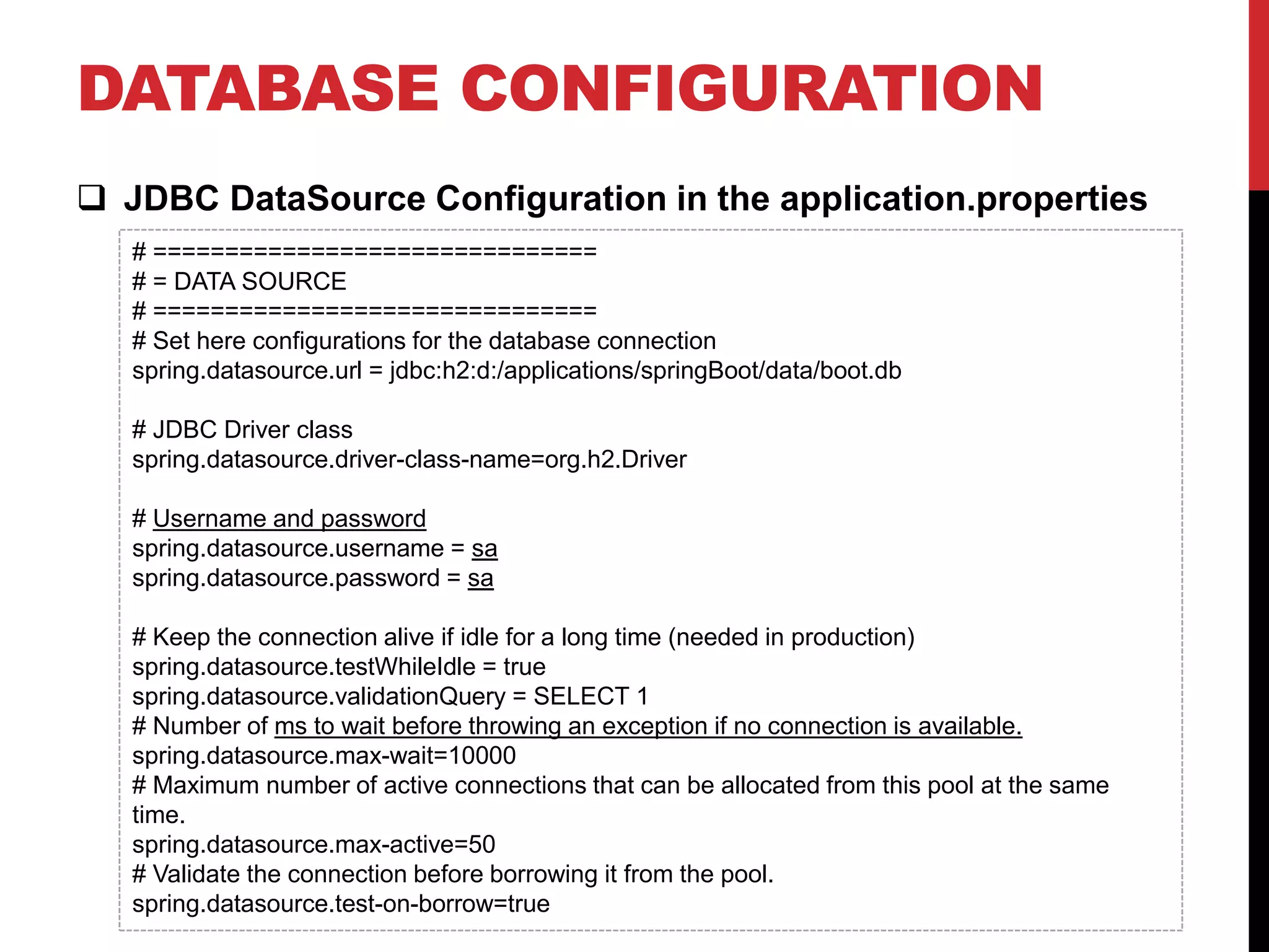 DATABASE CONFIGURATION
 JDBC DataSource Configuration in the application.properties
# ===============================
# = DATA SOURCE
# ===============================
# Set here configurations for the database connection
spring.datasource.url = jdbc:h2:d:/applications/springBoot/data/boot.db
# JDBC Driver class
spring.datasource.driver-class-name=org.h2.Driver
# Username and password
spring.datasource.username = sa
spring.datasource.password = sa
# Keep the connection alive if idle for a long time (needed in production)
spring.datasource.testWhileIdle = true
spring.datasource.validationQuery = SELECT 1
# Number of ms to wait before throwing an exception if no connection is available.
spring.datasource.max-wait=10000
# Maximum number of active connections that can be allocated from this pool at the same
time.
spring.datasource.max-active=50
# Validate the connection before borrowing it from the pool.
spring.datasource.test-on-borrow=true
 