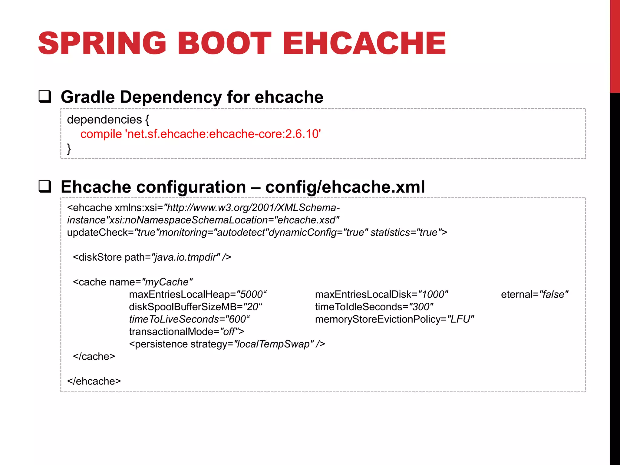SPRING BOOT EHCACHE
 Gradle Dependency for ehcache
 Ehcache configuration – config/ehcache.xml
dependencies {
compile 'net.sf.ehcache:ehcache-core:2.6.10'
}
<ehcache xmlns:xsi="http://www.w3.org/2001/XMLSchema-
instance"xsi:noNamespaceSchemaLocation="ehcache.xsd"
updateCheck="true"monitoring="autodetect"dynamicConfig="true" statistics="true">
<diskStore path="java.io.tmpdir" />
<cache name="myCache"
maxEntriesLocalHeap="5000“ maxEntriesLocalDisk="1000" eternal="false"
diskSpoolBufferSizeMB="20“ timeToIdleSeconds="300"
timeToLiveSeconds="600“ memoryStoreEvictionPolicy="LFU"
transactionalMode="off">
<persistence strategy="localTempSwap" />
</cache>
</ehcache>
 