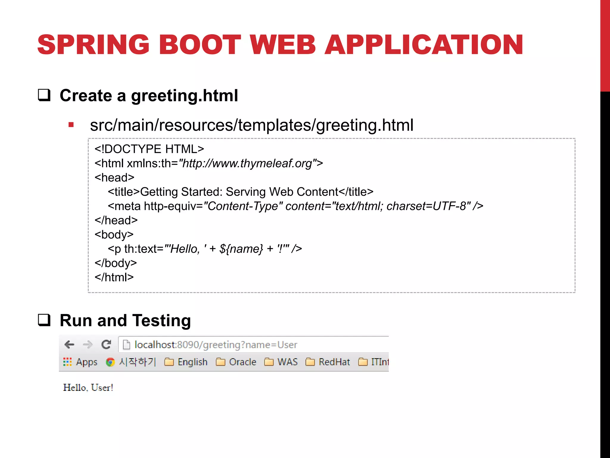 SPRING BOOT WEB APPLICATION
 Create a greeting.html
 src/main/resources/templates/greeting.html
 Run and Testing
<!DOCTYPE HTML>
<html xmlns:th="http://www.thymeleaf.org">
<head>
<title>Getting Started: Serving Web Content</title>
<meta http-equiv="Content-Type" content="text/html; charset=UTF-8" />
</head>
<body>
<p th:text="'Hello, ' + ${name} + '!'" />
</body>
</html>
 
