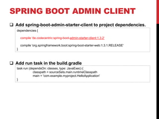 SPRING BOOT ADMIN CLIENT
 Add spring-boot-admin-starter-client to project dependencies.
 Add run task in the build.gradle
dependencies {
compile 'de.codecentric:spring-boot-admin-starter-client:1.3.2‘
compile 'org.springframework.boot:spring-boot-starter-web:1.3.1.RELEASE'
}
task run (dependsOn: classes, type: JavaExec) {
classpath = sourceSets.main.runtimeClasspath
main = 'com.example.myproject.HelloApplication'
}
 
