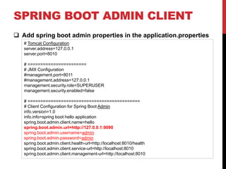 SPRING BOOT ADMIN CLIENT
 Add spring boot admin properties in the application.properties
# Tomcat Configuration
server.address=127.0.0.1
server.port=8010
# =======================
# JMX Configuration
#management.port=8011
#management.address=127.0.0.1
management.security.role=SUPERUSER
management.security.enabled=false
# ============================================
# Client Configuration for Spring Boot Admin
info.version=1.0
info.info=spring boot hello application
spring.boot.admin.client.name=hello
spring.boot.admin.url=http://127.0.0.1:9090
spring.boot.admin.username=admin
spring.boot.admin.password=admin
spring.boot.admin.client.health-url=http://localhost:8010/health
spring.boot.admin.client.service-url=http://localhost:8010
spring.boot.admin.client.management-url=http://localhost:8010
 