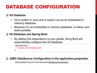 DATABASE CONFIGURATION
 H2 Database
 H2 is written in Java and is easily runs as an embedded in-
memory database.
 Because it is an embedded in memory database, it makes your
build portable.
 H2 Database and Spring Boot
 By adding this dependency to your gradle, Sring Boot will
automatically configure the H2 database.
 JDBC DataSource Configuration in the application.properties.
dependencies {
compile 'com.h2database:h2'
}
spring.datasource.jndi-name=java:jboss/datasources/customers
 