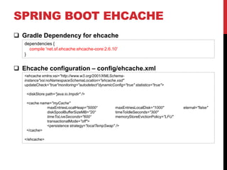 SPRING BOOT EHCACHE
 Gradle Dependency for ehcache
 Ehcache configuration – config/ehcache.xml
dependencies {
compile 'net.sf.ehcache:ehcache-core:2.6.10'
}
<ehcache xmlns:xsi="http://www.w3.org/2001/XMLSchema-
instance"xsi:noNamespaceSchemaLocation="ehcache.xsd"
updateCheck="true"monitoring="autodetect"dynamicConfig="true" statistics="true">
<diskStore path="java.io.tmpdir" />
<cache name="myCache"
maxEntriesLocalHeap="5000“ maxEntriesLocalDisk="1000" eternal="false"
diskSpoolBufferSizeMB="20“ timeToIdleSeconds="300"
timeToLiveSeconds="600“ memoryStoreEvictionPolicy="LFU"
transactionalMode="off">
<persistence strategy="localTempSwap" />
</cache>
</ehcache>
 