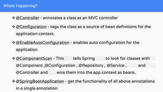 ❖@Controller - annotates a class as an MVC controller
❖@Configuration - tags the class as a source of bean definitions for the
application context.
❖@EnableAutoConfiguration - enables auto configuration for the
application
❖@ComponentScan - This tells Spring to look for classes with
@Component ,@Configuration , @Repository , @Service , and
@Controller and wire them into the app context as beans.
❖@SpringBootApplication - get the functionality of all above annotations
in a single annotation
Whats Happening?
 