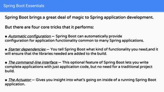 Spring Boot Essentials
Spring Boot brings a great deal of magic to Spring application development.
But there are four core tricks that it performs:
■ Automatic configuration — Spring Boot can automatically provide
configuration for application functionality common to many Spring applications.
■ Starter dependencies — You tell Spring Boot what kind of functionality you need,and it
will ensure that the libraries needed are added to the build.
■ The command-line interface — This optional feature of Spring Boot lets you write
complete applications with just application code, but no need for a traditional project
build.
■ The Actuator — Gives you insight into what’s going on inside of a running Spring Boot
application.
 