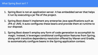 What Spring Boot isn’t ?
1. Spring Boot is not an application server. It has embedded server that helps
it run by executing a jar file of the project.
1. Spring Boot doesn’t implement any enterprise Java specifications such as
JPA or JMS. It auto configures these beans and provide them at runtime to
our disposal.
1. Spring Boot doesn’t employ any form of code generation to accomplish its
magic. Instead, it leverages conditional configuration features from Spring,
along with transitive dependency resolution offered by Maven and Gradle,
to automatically configure beans in the Spring application context.
 