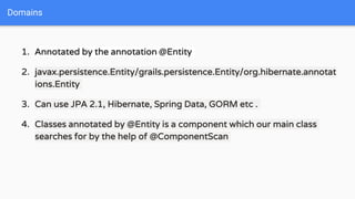 1. Annotated by the annotation @Entity
2. javax.persistence.Entity/grails.persistence.Entity/org.hibernate.annotat
ions.Entity
3. Can use JPA 2.1, Hibernate, Spring Data, GORM etc .
4. Classes annotated by @Entity is a component which our main class
searches for by the help of @ComponentScan
Domains
 